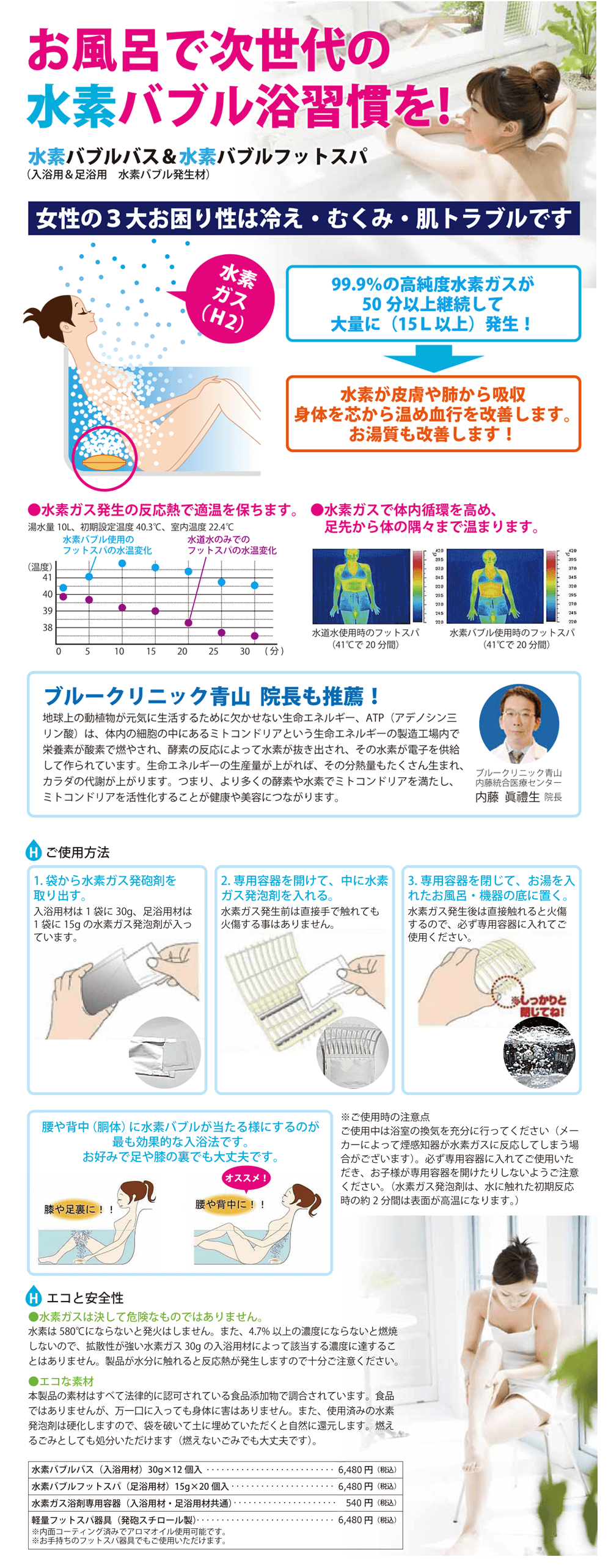 お風呂で次世代の水素バブル浴習慣を！水素バブルバス＆水素バブルフットスパ（入浴用＆足浴用　水素バブル発生材）女性のお困り症は冷え・むくみ・肌トラブルです　水素ガス（H2）99.9%の高純度水素ガスが50分以上継続して大量に（15L以上）発生！→水素が皮膚や肺から吸収、身体を芯から温め血行を改善します。お湯質も改善します！●水素ガス発生の反応熱で適温を保ちます●水素ガスで体内循環を高め、足先から体の隅々まで温まります　ブルークリニック青山　院長も推薦！「地球上の動植物が元気に生活するために欠かせない生命エネルギー、ATP（アデノシン三リン酸）は、体内の細胞の中にあるミトコンドリアという生命エネルギーの製造工場内で栄養素が酸素で燃やされ、酸素の反応によって水素が抜き出され、その水素が電子を供給して作られています。生命エネルギーの生産量が上がれば、その分解熱もたくさん生まれ、体の代謝が上がります。つまり、より多くの酵素や水素でミトコンドリアを満たし、ミトコンドリアを活性化することが健康や美容につながります。ブルークリニック青山　内藤統合医療センター内藤眞禮生」　ご使用方法　１．袋から水素ガス発泡剤を取り出す。入浴用材は1袋に30g、足浴用材は1袋に15gの水素ガス発泡剤が入っています。　２．専用容器を開けて、中に水素ガス発泡剤を入れる。　水素ガス発生前は直接手で触れても火傷する事はありません。　３．専用容器を閉じて、お湯を入れたお風呂・機器の底に置く。　水素ガス発生後は直接触れると火傷するので、必ず専用容器に入れてご使用ください。　腰や背中（胴体）に水素バブルが当たる様にするのが最も効果的な入浴法です。お好みで足や膝の裏でも大丈夫です。※ご使用時の注意点　ご使用中は浴室の換気を充分に行ってください（メーカーによって煙感知器が水素ガスに反応してしまう場合がございます）。必ず専用容器に入れてご使用いただき、お子様が専用容器を開けたりしないようご注意ください。（水素ガス発泡剤は、水に触れた初期反応時の約2分間は表面が高温になります。）　エコと安全性●水素ガスは決して危険なものではありません　水素は580度にならないと発火はしません。また、4.7%以上の濃度にならないと燃焼しないので、拡散性が強い水素ガス30gの入浴用材によって該当する濃度に達することはありません。製品が水分に触れると反応熱が発生しますので、十分ご注意ください。●エコな素材　本製品の素材はすべて法律的に認可されている食品添加物で調合されています。食品ではありませんが、万一口に入っても身体に害はありません。また、使用済みの水素発泡剤は硬化しますので、袋を破いて土に埋めていただくと自然に還元します。燃えるごみとしても処分いただけます（燃えないごみでも大丈夫です）　水素バブルバス（入浴用材）30g×12個入り・・・6480円（税込）　水素バブルフットスパ（足浴用材）15g×20個入り・・・6480円（税込）　水素ガス浴剤専用容器（入浴用材・足浴用材共通）・・・540円（税込）　軽量フットスパ器具（発泡スチロール製）・・・6480円（税込）※内面コーティング済みでアロマオイル使用可能です。※お手持ちのフットスパ器具でもご使用いただけます。