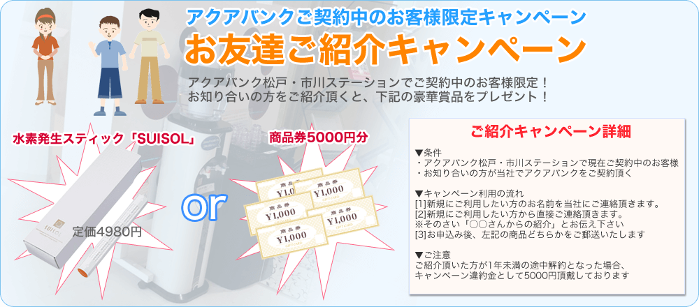 アクアバンクご契約中のお客様限定キャンペーン
お友達ご紹介キャンペーン
アクアバンク松戸・市川ステーションでご契約中のお客様限定！
お知り合いの方をご紹介頂くと、下記の豪華賞品をプレゼント！
水素発生スティック「SUISOL」 or 商品券5000円分
ご紹介キャンペーン詳細
▼条件
・アクアバンク松戸・市川ステーションで現在ご契約中のお客様
・お知り合いの方が当社でアクアバンクをご契約頂く
▼キャンペーン利用の流れ
[1]新規にご利用したい方のお名前を当社にご連絡頂きます。
[2]新規にご利用したい方から直接ご連絡頂きます。
※その際「〇〇さんからの紹介」とお伝えください
[3]お申込み後、左記の商品どちらかをご郵送いたします。
▼ご注意
ご紹介頂いた方が1年未満の途中解約となった場合、キャンペーン違約金として5000円頂戴しております。