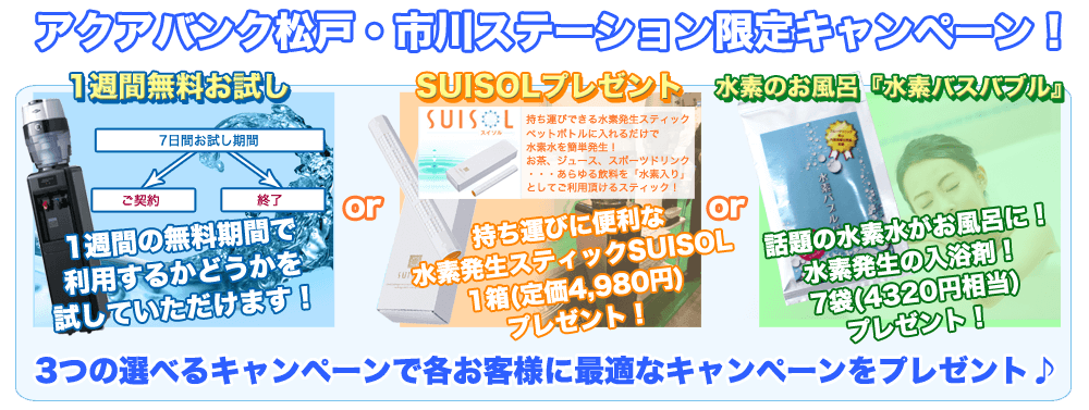 アクアバンク松戸・市川ステーション限定キャンペーン！
	１週間無料お試し　１週間の無料期間で利用するかどうか試していただけます！
	SUISOL（スイソル）プレゼント　持ち運びできる水素発生スティック　ペットボトルに入れるだけで水素水を簡単発生！
	お茶、ジュース、スポーツドリンク・・・あらゆる飲料を「水素入り」としてご利用頂けるスティック！
	本契約のお客様全員！もれなくSUISOL１箱（定価４９８０円）プレゼント！