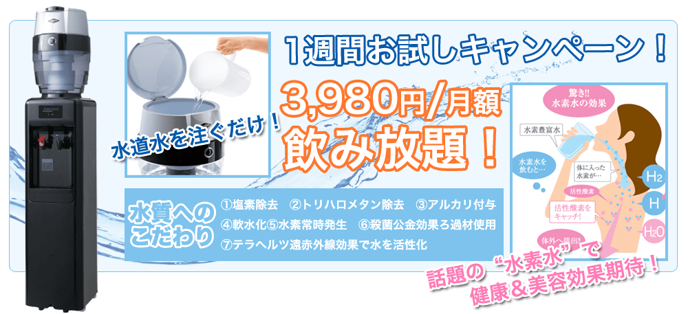 1週間お試しキャンペーン！3,980円/月額 飲み放題 水質へのこだわり　１．塩素除去　２．トリハロメタン除去　３．アルカリ付与　４．軟水化　５．水素常時発生　６．殺菌抗菌効果ろ過材使用　７．テラヘルツ遠赤外線効果で水を活性化 話題の水素水で健康＆美容効果期待！